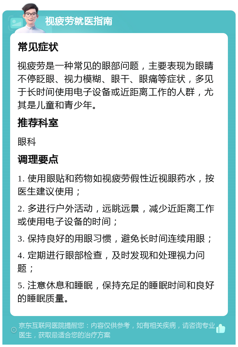 视疲劳就医指南 常见症状 视疲劳是一种常见的眼部问题，主要表现为眼睛不停眨眼、视力模糊、眼干、眼痛等症状，多见于长时间使用电子设备或近距离工作的人群，尤其是儿童和青少年。 推荐科室 眼科 调理要点 1. 使用眼贴和药物如视疲劳假性近视眼药水，按医生建议使用； 2. 多进行户外活动，远眺远景，减少近距离工作或使用电子设备的时间； 3. 保持良好的用眼习惯，避免长时间连续用眼； 4. 定期进行眼部检查，及时发现和处理视力问题； 5. 注意休息和睡眠，保持充足的睡眠时间和良好的睡眠质量。