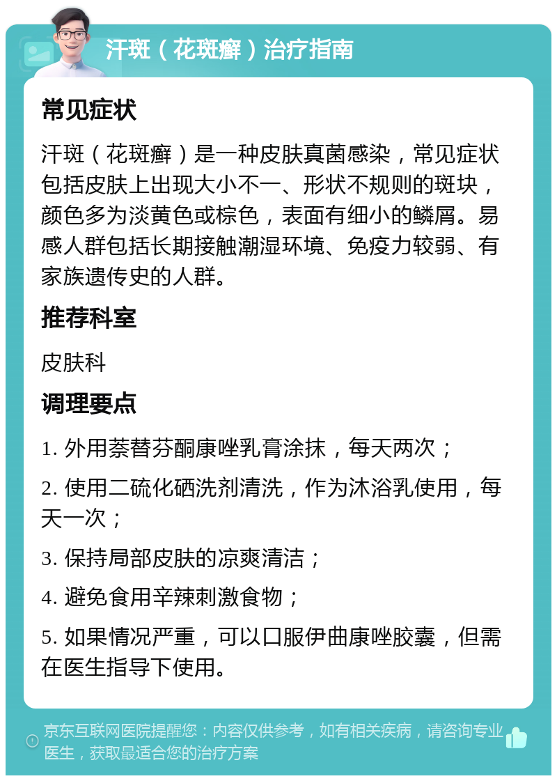 汗斑（花斑癣）治疗指南 常见症状 汗斑（花斑癣）是一种皮肤真菌感染，常见症状包括皮肤上出现大小不一、形状不规则的斑块，颜色多为淡黄色或棕色，表面有细小的鳞屑。易感人群包括长期接触潮湿环境、免疫力较弱、有家族遗传史的人群。 推荐科室 皮肤科 调理要点 1. 外用萘替芬酮康唑乳膏涂抹，每天两次； 2. 使用二硫化硒洗剂清洗，作为沐浴乳使用，每天一次； 3. 保持局部皮肤的凉爽清洁； 4. 避免食用辛辣刺激食物； 5. 如果情况严重，可以口服伊曲康唑胶囊，但需在医生指导下使用。