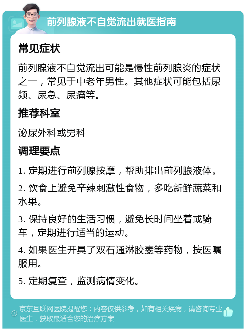 前列腺液不自觉流出就医指南 常见症状 前列腺液不自觉流出可能是慢性前列腺炎的症状之一，常见于中老年男性。其他症状可能包括尿频、尿急、尿痛等。 推荐科室 泌尿外科或男科 调理要点 1. 定期进行前列腺按摩，帮助排出前列腺液体。 2. 饮食上避免辛辣刺激性食物，多吃新鲜蔬菜和水果。 3. 保持良好的生活习惯，避免长时间坐着或骑车，定期进行适当的运动。 4. 如果医生开具了双石通淋胶囊等药物，按医嘱服用。 5. 定期复查，监测病情变化。