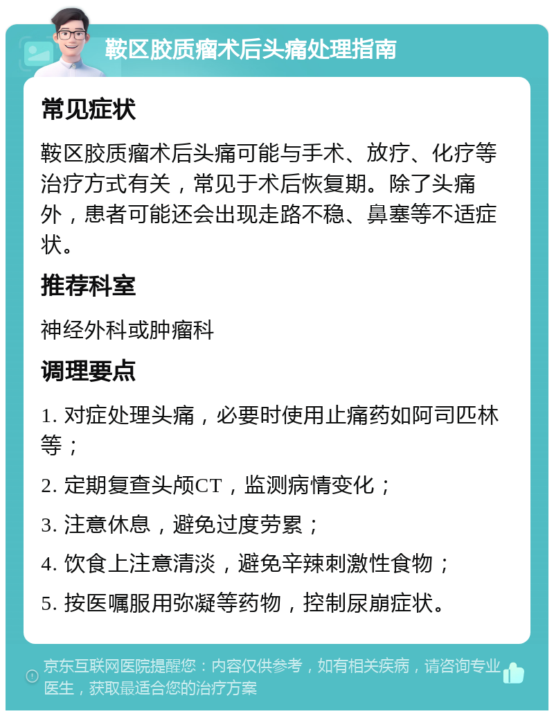 鞍区胶质瘤术后头痛处理指南 常见症状 鞍区胶质瘤术后头痛可能与手术、放疗、化疗等治疗方式有关，常见于术后恢复期。除了头痛外，患者可能还会出现走路不稳、鼻塞等不适症状。 推荐科室 神经外科或肿瘤科 调理要点 1. 对症处理头痛，必要时使用止痛药如阿司匹林等； 2. 定期复查头颅CT，监测病情变化； 3. 注意休息，避免过度劳累； 4. 饮食上注意清淡，避免辛辣刺激性食物； 5. 按医嘱服用弥凝等药物，控制尿崩症状。