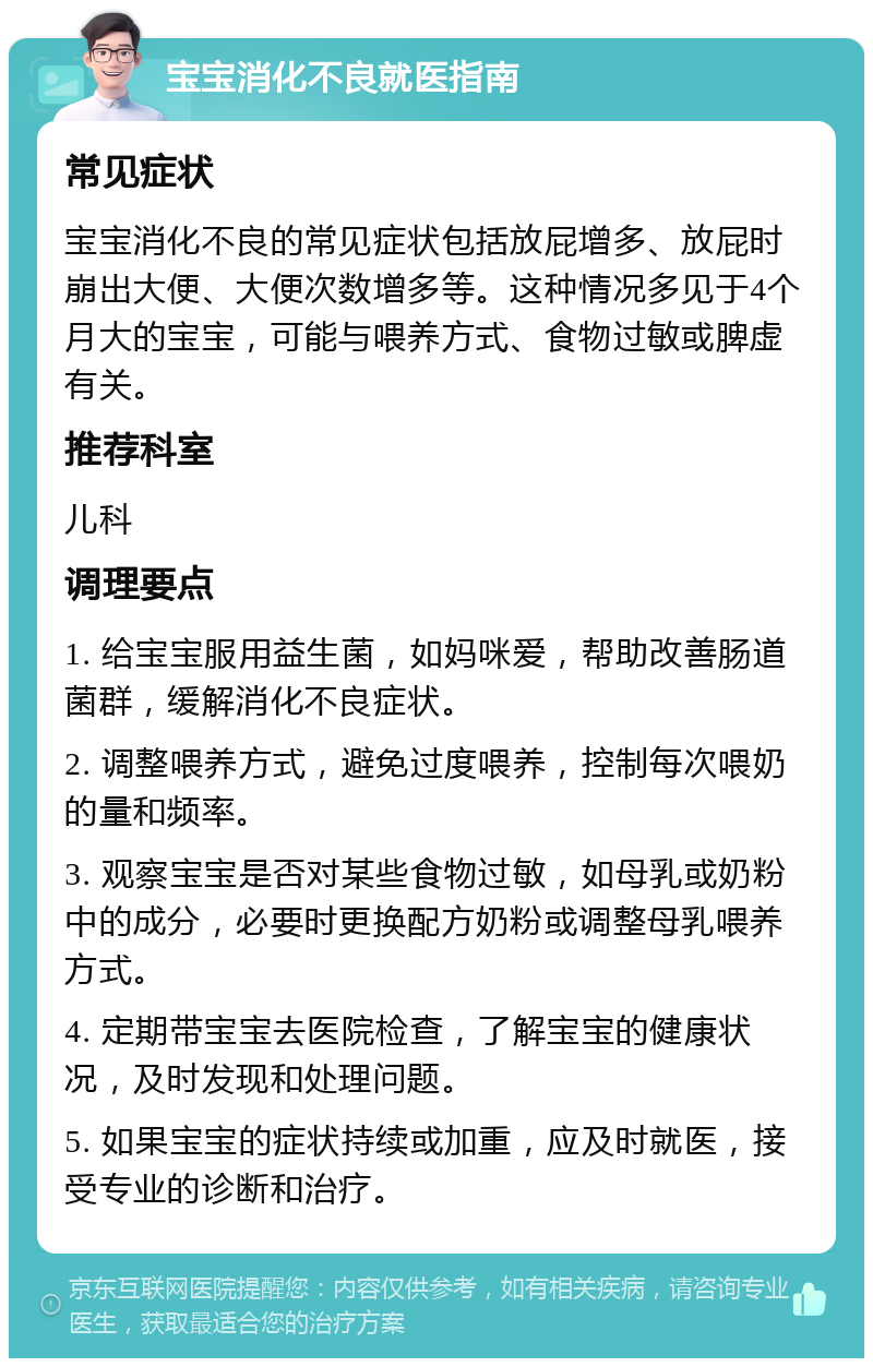 宝宝消化不良就医指南 常见症状 宝宝消化不良的常见症状包括放屁增多、放屁时崩出大便、大便次数增多等。这种情况多见于4个月大的宝宝，可能与喂养方式、食物过敏或脾虚有关。 推荐科室 儿科 调理要点 1. 给宝宝服用益生菌，如妈咪爱，帮助改善肠道菌群，缓解消化不良症状。 2. 调整喂养方式，避免过度喂养，控制每次喂奶的量和频率。 3. 观察宝宝是否对某些食物过敏，如母乳或奶粉中的成分，必要时更换配方奶粉或调整母乳喂养方式。 4. 定期带宝宝去医院检查，了解宝宝的健康状况，及时发现和处理问题。 5. 如果宝宝的症状持续或加重，应及时就医，接受专业的诊断和治疗。