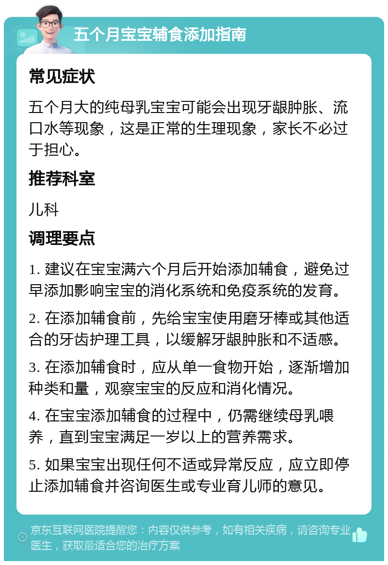 五个月宝宝辅食添加指南 常见症状 五个月大的纯母乳宝宝可能会出现牙龈肿胀、流口水等现象，这是正常的生理现象，家长不必过于担心。 推荐科室 儿科 调理要点 1. 建议在宝宝满六个月后开始添加辅食，避免过早添加影响宝宝的消化系统和免疫系统的发育。 2. 在添加辅食前，先给宝宝使用磨牙棒或其他适合的牙齿护理工具，以缓解牙龈肿胀和不适感。 3. 在添加辅食时，应从单一食物开始，逐渐增加种类和量，观察宝宝的反应和消化情况。 4. 在宝宝添加辅食的过程中，仍需继续母乳喂养，直到宝宝满足一岁以上的营养需求。 5. 如果宝宝出现任何不适或异常反应，应立即停止添加辅食并咨询医生或专业育儿师的意见。