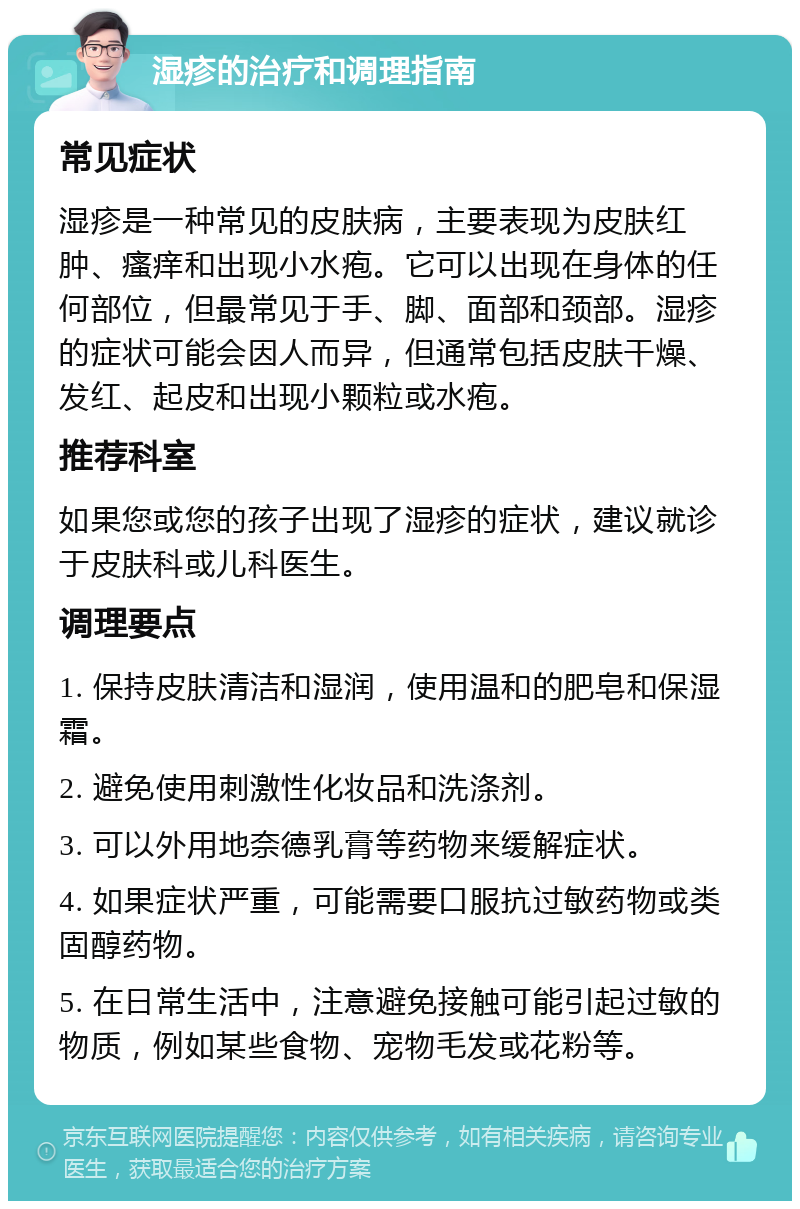 湿疹的治疗和调理指南 常见症状 湿疹是一种常见的皮肤病，主要表现为皮肤红肿、瘙痒和出现小水疱。它可以出现在身体的任何部位，但最常见于手、脚、面部和颈部。湿疹的症状可能会因人而异，但通常包括皮肤干燥、发红、起皮和出现小颗粒或水疱。 推荐科室 如果您或您的孩子出现了湿疹的症状，建议就诊于皮肤科或儿科医生。 调理要点 1. 保持皮肤清洁和湿润，使用温和的肥皂和保湿霜。 2. 避免使用刺激性化妆品和洗涤剂。 3. 可以外用地奈德乳膏等药物来缓解症状。 4. 如果症状严重，可能需要口服抗过敏药物或类固醇药物。 5. 在日常生活中，注意避免接触可能引起过敏的物质，例如某些食物、宠物毛发或花粉等。