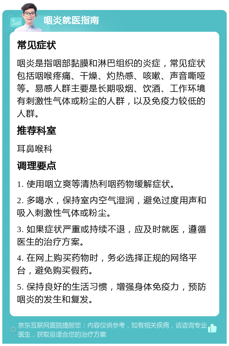 咽炎就医指南 常见症状 咽炎是指咽部黏膜和淋巴组织的炎症，常见症状包括咽喉疼痛、干燥、灼热感、咳嗽、声音嘶哑等。易感人群主要是长期吸烟、饮酒、工作环境有刺激性气体或粉尘的人群，以及免疫力较低的人群。 推荐科室 耳鼻喉科 调理要点 1. 使用咽立爽等清热利咽药物缓解症状。 2. 多喝水，保持室内空气湿润，避免过度用声和吸入刺激性气体或粉尘。 3. 如果症状严重或持续不退，应及时就医，遵循医生的治疗方案。 4. 在网上购买药物时，务必选择正规的网络平台，避免购买假药。 5. 保持良好的生活习惯，增强身体免疫力，预防咽炎的发生和复发。