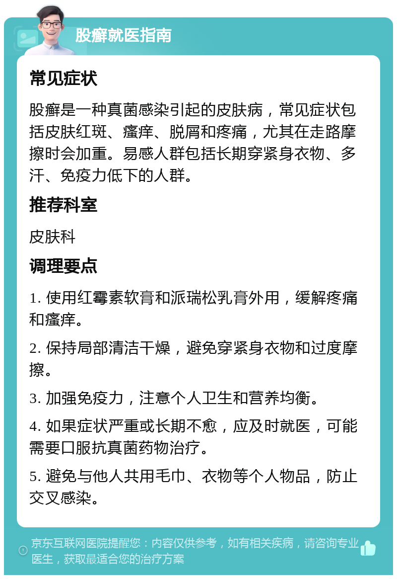 股癣就医指南 常见症状 股癣是一种真菌感染引起的皮肤病，常见症状包括皮肤红斑、瘙痒、脱屑和疼痛，尤其在走路摩擦时会加重。易感人群包括长期穿紧身衣物、多汗、免疫力低下的人群。 推荐科室 皮肤科 调理要点 1. 使用红霉素软膏和派瑞松乳膏外用，缓解疼痛和瘙痒。 2. 保持局部清洁干燥，避免穿紧身衣物和过度摩擦。 3. 加强免疫力，注意个人卫生和营养均衡。 4. 如果症状严重或长期不愈，应及时就医，可能需要口服抗真菌药物治疗。 5. 避免与他人共用毛巾、衣物等个人物品，防止交叉感染。