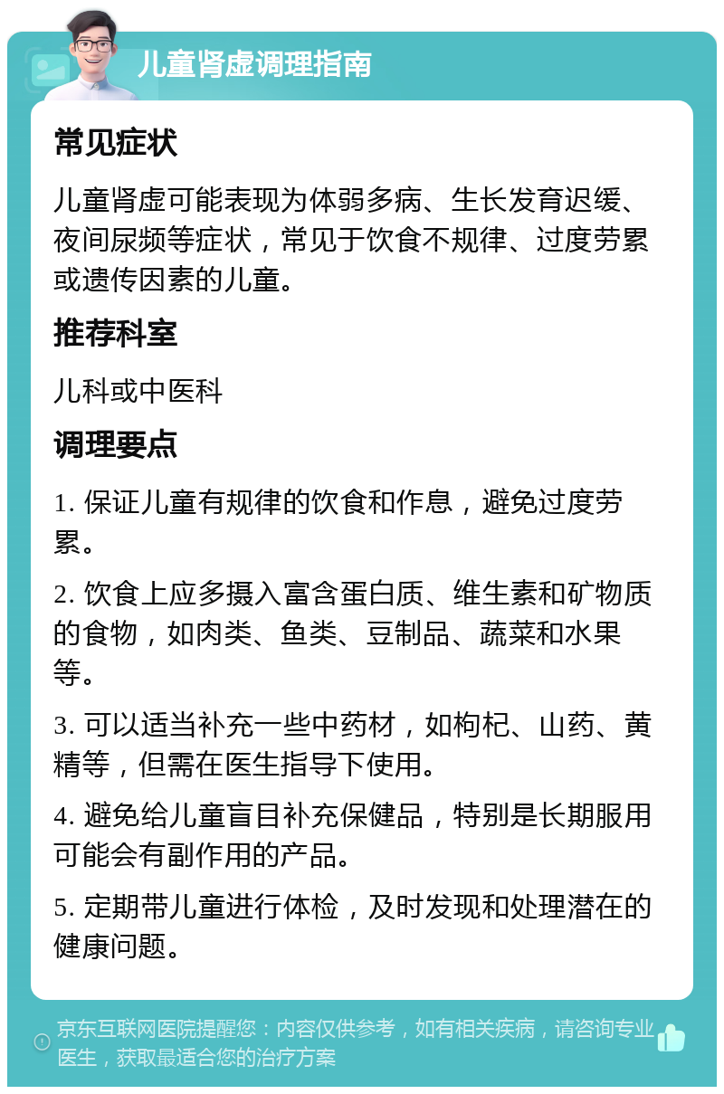 儿童肾虚调理指南 常见症状 儿童肾虚可能表现为体弱多病、生长发育迟缓、夜间尿频等症状，常见于饮食不规律、过度劳累或遗传因素的儿童。 推荐科室 儿科或中医科 调理要点 1. 保证儿童有规律的饮食和作息，避免过度劳累。 2. 饮食上应多摄入富含蛋白质、维生素和矿物质的食物，如肉类、鱼类、豆制品、蔬菜和水果等。 3. 可以适当补充一些中药材，如枸杞、山药、黄精等，但需在医生指导下使用。 4. 避免给儿童盲目补充保健品，特别是长期服用可能会有副作用的产品。 5. 定期带儿童进行体检，及时发现和处理潜在的健康问题。