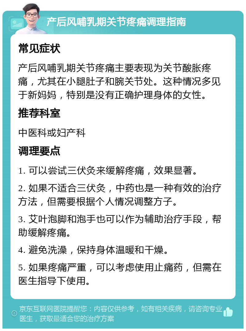 产后风哺乳期关节疼痛调理指南 常见症状 产后风哺乳期关节疼痛主要表现为关节酸胀疼痛，尤其在小腿肚子和腕关节处。这种情况多见于新妈妈，特别是没有正确护理身体的女性。 推荐科室 中医科或妇产科 调理要点 1. 可以尝试三伏灸来缓解疼痛，效果显著。 2. 如果不适合三伏灸，中药也是一种有效的治疗方法，但需要根据个人情况调整方子。 3. 艾叶泡脚和泡手也可以作为辅助治疗手段，帮助缓解疼痛。 4. 避免洗澡，保持身体温暖和干燥。 5. 如果疼痛严重，可以考虑使用止痛药，但需在医生指导下使用。