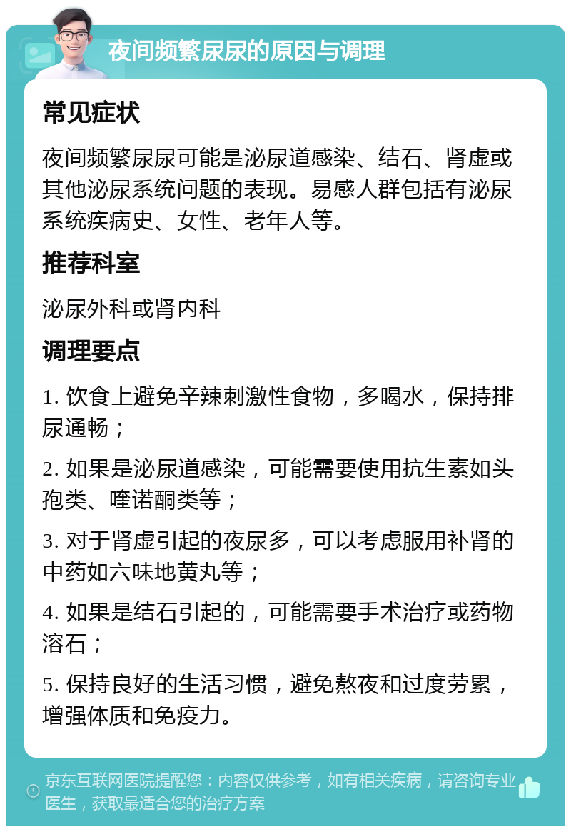 夜间频繁尿尿的原因与调理 常见症状 夜间频繁尿尿可能是泌尿道感染、结石、肾虚或其他泌尿系统问题的表现。易感人群包括有泌尿系统疾病史、女性、老年人等。 推荐科室 泌尿外科或肾内科 调理要点 1. 饮食上避免辛辣刺激性食物，多喝水，保持排尿通畅； 2. 如果是泌尿道感染，可能需要使用抗生素如头孢类、喹诺酮类等； 3. 对于肾虚引起的夜尿多，可以考虑服用补肾的中药如六味地黄丸等； 4. 如果是结石引起的，可能需要手术治疗或药物溶石； 5. 保持良好的生活习惯，避免熬夜和过度劳累，增强体质和免疫力。