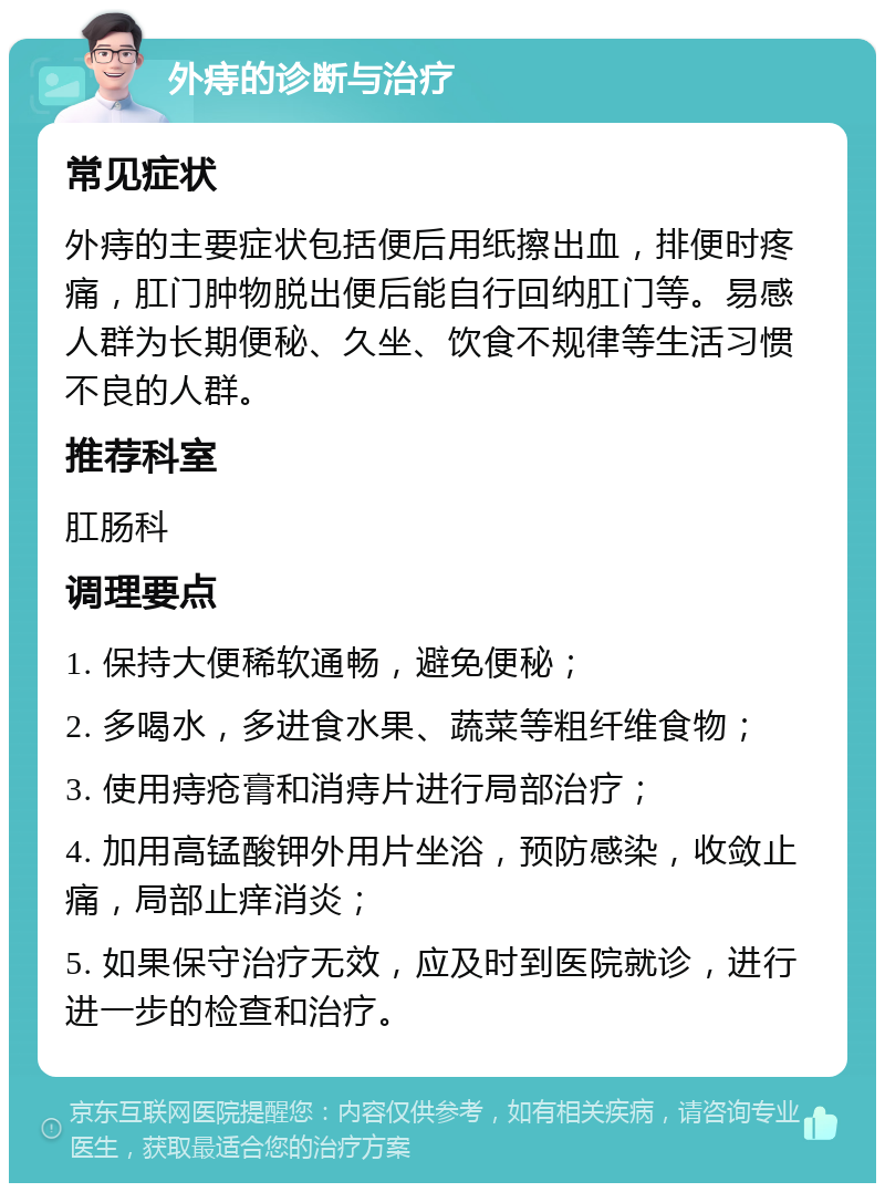 外痔的诊断与治疗 常见症状 外痔的主要症状包括便后用纸擦出血，排便时疼痛，肛门肿物脱出便后能自行回纳肛门等。易感人群为长期便秘、久坐、饮食不规律等生活习惯不良的人群。 推荐科室 肛肠科 调理要点 1. 保持大便稀软通畅，避免便秘； 2. 多喝水，多进食水果、蔬菜等粗纤维食物； 3. 使用痔疮膏和消痔片进行局部治疗； 4. 加用高锰酸钾外用片坐浴，预防感染，收敛止痛，局部止痒消炎； 5. 如果保守治疗无效，应及时到医院就诊，进行进一步的检查和治疗。