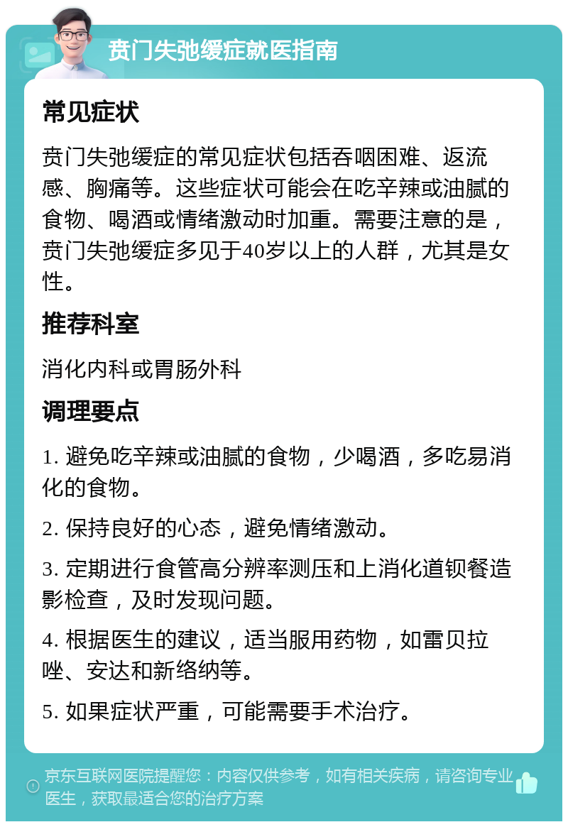 贲门失弛缓症就医指南 常见症状 贲门失弛缓症的常见症状包括吞咽困难、返流感、胸痛等。这些症状可能会在吃辛辣或油腻的食物、喝酒或情绪激动时加重。需要注意的是，贲门失弛缓症多见于40岁以上的人群，尤其是女性。 推荐科室 消化内科或胃肠外科 调理要点 1. 避免吃辛辣或油腻的食物，少喝酒，多吃易消化的食物。 2. 保持良好的心态，避免情绪激动。 3. 定期进行食管高分辨率测压和上消化道钡餐造影检查，及时发现问题。 4. 根据医生的建议，适当服用药物，如雷贝拉唑、安达和新络纳等。 5. 如果症状严重，可能需要手术治疗。