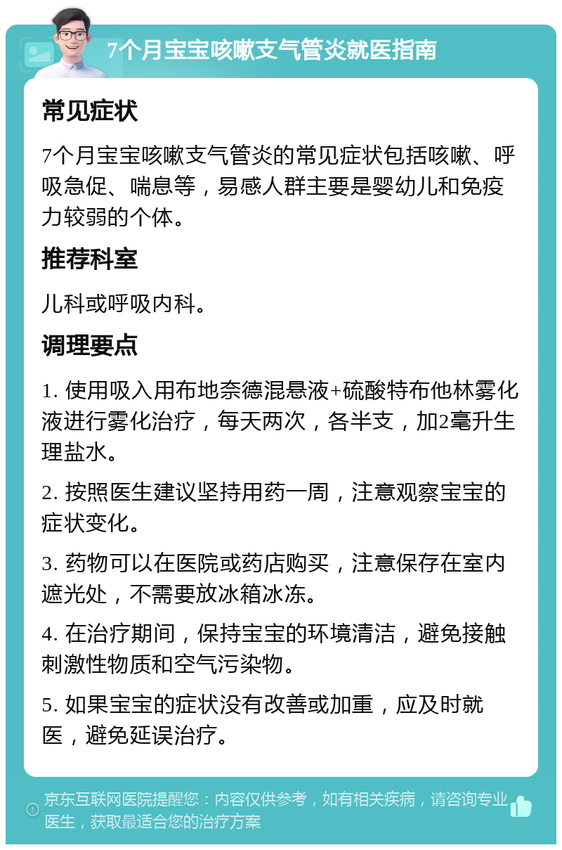 7个月宝宝咳嗽支气管炎就医指南 常见症状 7个月宝宝咳嗽支气管炎的常见症状包括咳嗽、呼吸急促、喘息等，易感人群主要是婴幼儿和免疫力较弱的个体。 推荐科室 儿科或呼吸内科。 调理要点 1. 使用吸入用布地奈德混悬液+硫酸特布他林雾化液进行雾化治疗，每天两次，各半支，加2毫升生理盐水。 2. 按照医生建议坚持用药一周，注意观察宝宝的症状变化。 3. 药物可以在医院或药店购买，注意保存在室内遮光处，不需要放冰箱冰冻。 4. 在治疗期间，保持宝宝的环境清洁，避免接触刺激性物质和空气污染物。 5. 如果宝宝的症状没有改善或加重，应及时就医，避免延误治疗。