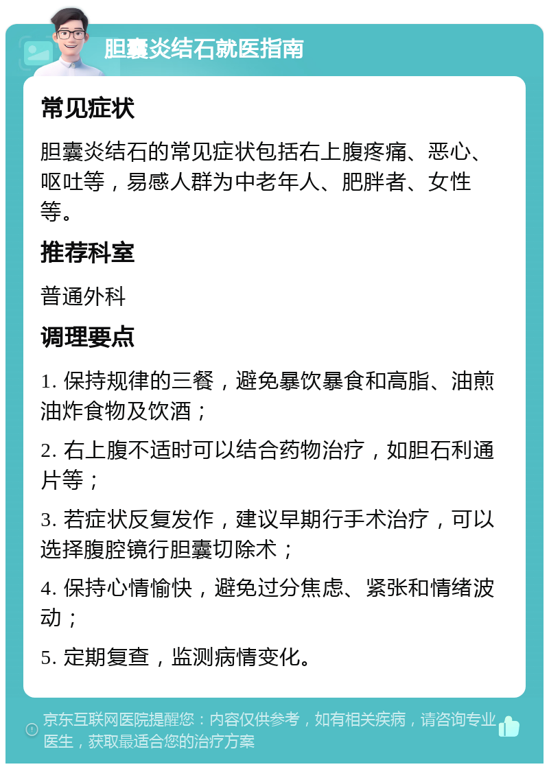 胆囊炎结石就医指南 常见症状 胆囊炎结石的常见症状包括右上腹疼痛、恶心、呕吐等，易感人群为中老年人、肥胖者、女性等。 推荐科室 普通外科 调理要点 1. 保持规律的三餐，避免暴饮暴食和高脂、油煎油炸食物及饮酒； 2. 右上腹不适时可以结合药物治疗，如胆石利通片等； 3. 若症状反复发作，建议早期行手术治疗，可以选择腹腔镜行胆囊切除术； 4. 保持心情愉快，避免过分焦虑、紧张和情绪波动； 5. 定期复查，监测病情变化。