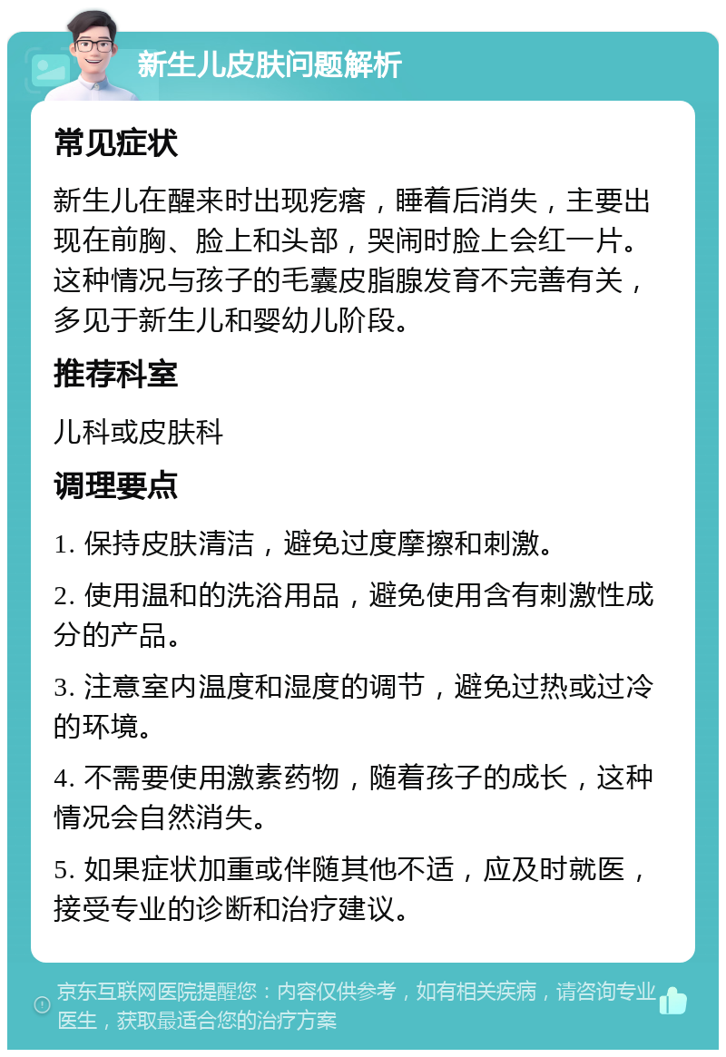 新生儿皮肤问题解析 常见症状 新生儿在醒来时出现疙瘩，睡着后消失，主要出现在前胸、脸上和头部，哭闹时脸上会红一片。这种情况与孩子的毛囊皮脂腺发育不完善有关，多见于新生儿和婴幼儿阶段。 推荐科室 儿科或皮肤科 调理要点 1. 保持皮肤清洁，避免过度摩擦和刺激。 2. 使用温和的洗浴用品，避免使用含有刺激性成分的产品。 3. 注意室内温度和湿度的调节，避免过热或过冷的环境。 4. 不需要使用激素药物，随着孩子的成长，这种情况会自然消失。 5. 如果症状加重或伴随其他不适，应及时就医，接受专业的诊断和治疗建议。