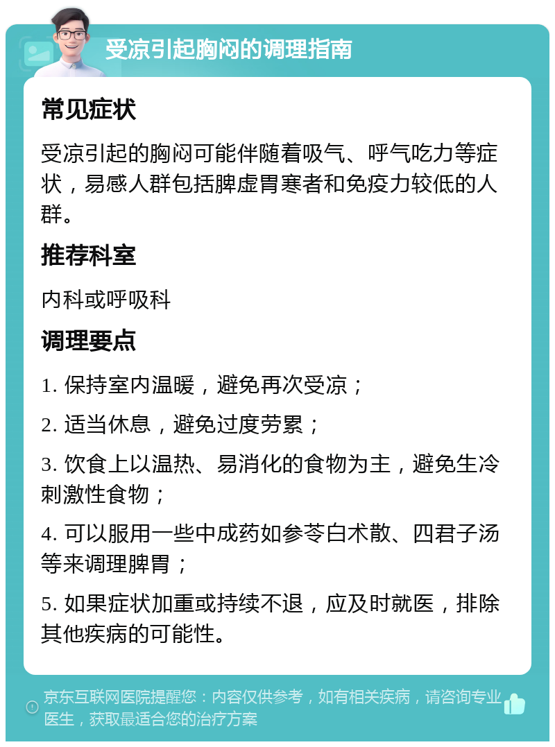 受凉引起胸闷的调理指南 常见症状 受凉引起的胸闷可能伴随着吸气、呼气吃力等症状，易感人群包括脾虚胃寒者和免疫力较低的人群。 推荐科室 内科或呼吸科 调理要点 1. 保持室内温暖，避免再次受凉； 2. 适当休息，避免过度劳累； 3. 饮食上以温热、易消化的食物为主，避免生冷刺激性食物； 4. 可以服用一些中成药如参苓白术散、四君子汤等来调理脾胃； 5. 如果症状加重或持续不退，应及时就医，排除其他疾病的可能性。