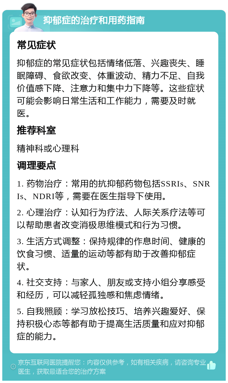 抑郁症的治疗和用药指南 常见症状 抑郁症的常见症状包括情绪低落、兴趣丧失、睡眠障碍、食欲改变、体重波动、精力不足、自我价值感下降、注意力和集中力下降等。这些症状可能会影响日常生活和工作能力，需要及时就医。 推荐科室 精神科或心理科 调理要点 1. 药物治疗：常用的抗抑郁药物包括SSRIs、SNRIs、NDRI等，需要在医生指导下使用。 2. 心理治疗：认知行为疗法、人际关系疗法等可以帮助患者改变消极思维模式和行为习惯。 3. 生活方式调整：保持规律的作息时间、健康的饮食习惯、适量的运动等都有助于改善抑郁症状。 4. 社交支持：与家人、朋友或支持小组分享感受和经历，可以减轻孤独感和焦虑情绪。 5. 自我照顾：学习放松技巧、培养兴趣爱好、保持积极心态等都有助于提高生活质量和应对抑郁症的能力。