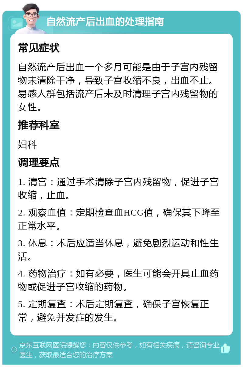 自然流产后出血的处理指南 常见症状 自然流产后出血一个多月可能是由于子宫内残留物未清除干净，导致子宫收缩不良，出血不止。易感人群包括流产后未及时清理子宫内残留物的女性。 推荐科室 妇科 调理要点 1. 清宫：通过手术清除子宫内残留物，促进子宫收缩，止血。 2. 观察血值：定期检查血HCG值，确保其下降至正常水平。 3. 休息：术后应适当休息，避免剧烈运动和性生活。 4. 药物治疗：如有必要，医生可能会开具止血药物或促进子宫收缩的药物。 5. 定期复查：术后定期复查，确保子宫恢复正常，避免并发症的发生。