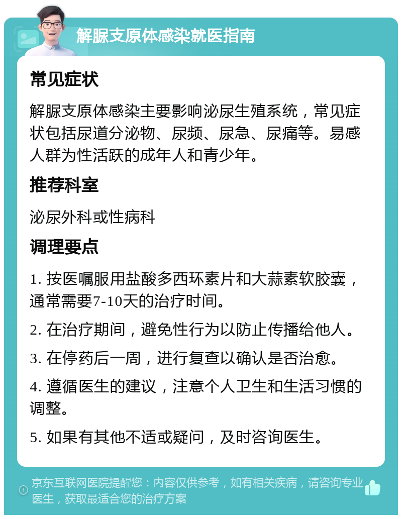 解脲支原体感染就医指南 常见症状 解脲支原体感染主要影响泌尿生殖系统，常见症状包括尿道分泌物、尿频、尿急、尿痛等。易感人群为性活跃的成年人和青少年。 推荐科室 泌尿外科或性病科 调理要点 1. 按医嘱服用盐酸多西环素片和大蒜素软胶囊，通常需要7-10天的治疗时间。 2. 在治疗期间，避免性行为以防止传播给他人。 3. 在停药后一周，进行复查以确认是否治愈。 4. 遵循医生的建议，注意个人卫生和生活习惯的调整。 5. 如果有其他不适或疑问，及时咨询医生。