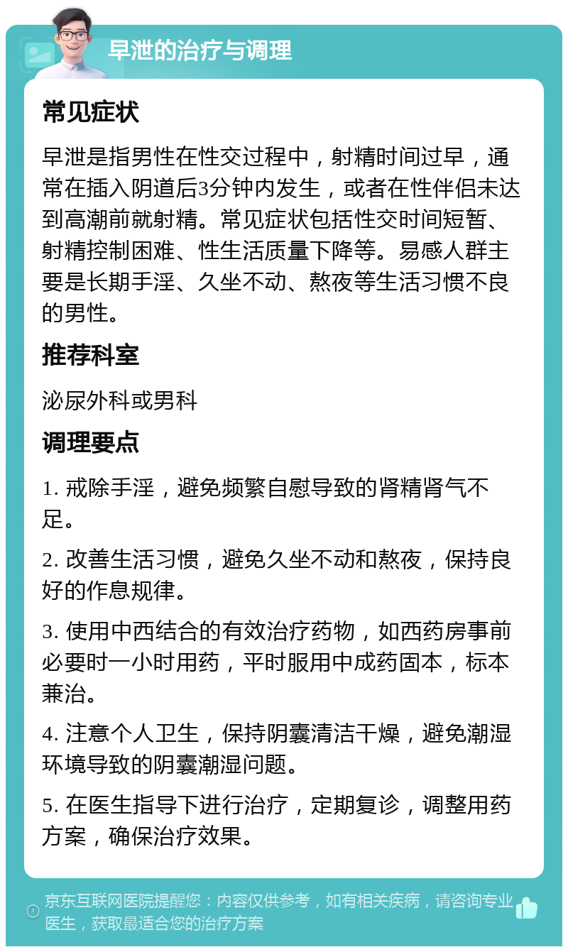 早泄的治疗与调理 常见症状 早泄是指男性在性交过程中，射精时间过早，通常在插入阴道后3分钟内发生，或者在性伴侣未达到高潮前就射精。常见症状包括性交时间短暂、射精控制困难、性生活质量下降等。易感人群主要是长期手淫、久坐不动、熬夜等生活习惯不良的男性。 推荐科室 泌尿外科或男科 调理要点 1. 戒除手淫，避免频繁自慰导致的肾精肾气不足。 2. 改善生活习惯，避免久坐不动和熬夜，保持良好的作息规律。 3. 使用中西结合的有效治疗药物，如西药房事前必要时一小时用药，平时服用中成药固本，标本兼治。 4. 注意个人卫生，保持阴囊清洁干燥，避免潮湿环境导致的阴囊潮湿问题。 5. 在医生指导下进行治疗，定期复诊，调整用药方案，确保治疗效果。