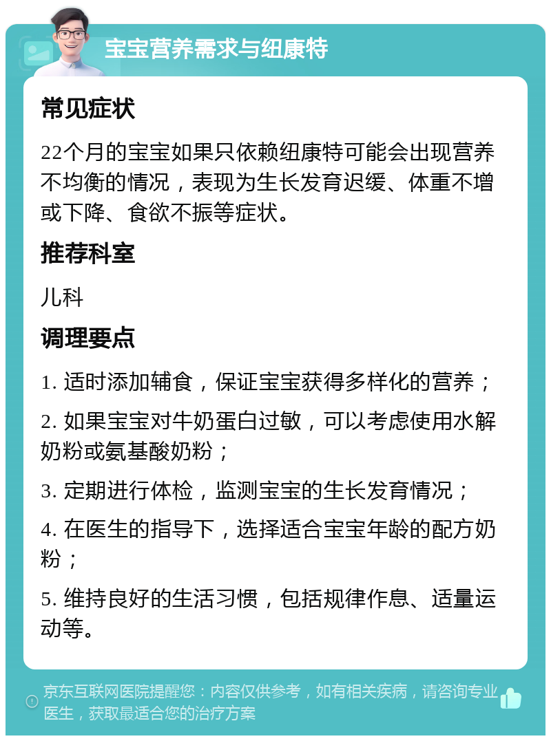 宝宝营养需求与纽康特 常见症状 22个月的宝宝如果只依赖纽康特可能会出现营养不均衡的情况，表现为生长发育迟缓、体重不增或下降、食欲不振等症状。 推荐科室 儿科 调理要点 1. 适时添加辅食，保证宝宝获得多样化的营养； 2. 如果宝宝对牛奶蛋白过敏，可以考虑使用水解奶粉或氨基酸奶粉； 3. 定期进行体检，监测宝宝的生长发育情况； 4. 在医生的指导下，选择适合宝宝年龄的配方奶粉； 5. 维持良好的生活习惯，包括规律作息、适量运动等。