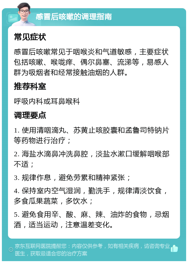 感冒后咳嗽的调理指南 常见症状 感冒后咳嗽常见于咽喉炎和气道敏感，主要症状包括咳嗽、喉咙痒、偶尔鼻塞、流涕等，易感人群为吸烟者和经常接触油烟的人群。 推荐科室 呼吸内科或耳鼻喉科 调理要点 1. 使用清咽滴丸、苏黄止咳胶囊和孟鲁司特钠片等药物进行治疗； 2. 海盐水滴鼻冲洗鼻腔，淡盐水漱口缓解咽喉部不适； 3. 规律作息，避免劳累和精神紧张； 4. 保持室内空气湿润，勤洗手，规律清淡饮食，多食瓜果蔬菜，多饮水； 5. 避免食用辛、酸、麻、辣、油炸的食物，忌烟酒，适当运动，注意温差变化。