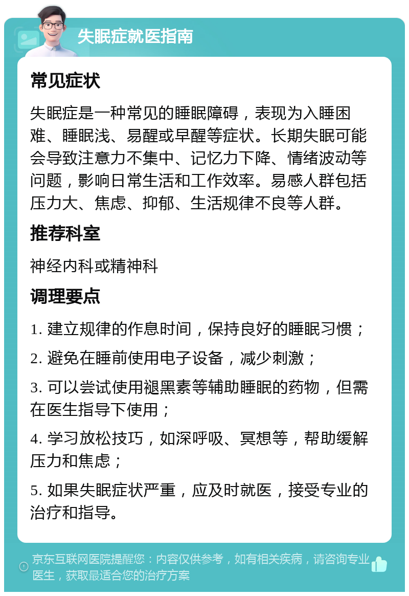 失眠症就医指南 常见症状 失眠症是一种常见的睡眠障碍，表现为入睡困难、睡眠浅、易醒或早醒等症状。长期失眠可能会导致注意力不集中、记忆力下降、情绪波动等问题，影响日常生活和工作效率。易感人群包括压力大、焦虑、抑郁、生活规律不良等人群。 推荐科室 神经内科或精神科 调理要点 1. 建立规律的作息时间，保持良好的睡眠习惯； 2. 避免在睡前使用电子设备，减少刺激； 3. 可以尝试使用褪黑素等辅助睡眠的药物，但需在医生指导下使用； 4. 学习放松技巧，如深呼吸、冥想等，帮助缓解压力和焦虑； 5. 如果失眠症状严重，应及时就医，接受专业的治疗和指导。