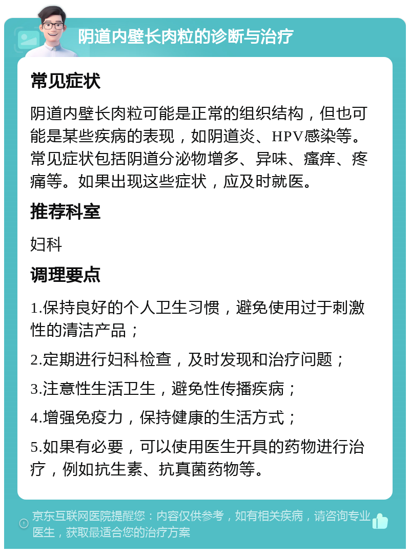 阴道内壁长肉粒的诊断与治疗 常见症状 阴道内壁长肉粒可能是正常的组织结构，但也可能是某些疾病的表现，如阴道炎、HPV感染等。常见症状包括阴道分泌物增多、异味、瘙痒、疼痛等。如果出现这些症状，应及时就医。 推荐科室 妇科 调理要点 1.保持良好的个人卫生习惯，避免使用过于刺激性的清洁产品； 2.定期进行妇科检查，及时发现和治疗问题； 3.注意性生活卫生，避免性传播疾病； 4.增强免疫力，保持健康的生活方式； 5.如果有必要，可以使用医生开具的药物进行治疗，例如抗生素、抗真菌药物等。