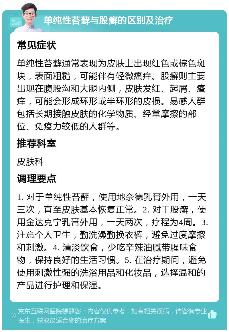 单纯性苔藓与股癣的区别及治疗 常见症状 单纯性苔藓通常表现为皮肤上出现红色或棕色斑块，表面粗糙，可能伴有轻微瘙痒。股癣则主要出现在腹股沟和大腿内侧，皮肤发红、起屑、瘙痒，可能会形成环形或半环形的皮损。易感人群包括长期接触皮肤的化学物质、经常摩擦的部位、免疫力较低的人群等。 推荐科室 皮肤科 调理要点 1. 对于单纯性苔藓，使用地奈德乳膏外用，一天三次，直至皮肤基本恢复正常。2. 对于股癣，使用金达克宁乳膏外用，一天两次，疗程为4周。3. 注意个人卫生，勤洗澡勤换衣裤，避免过度摩擦和刺激。4. 清淡饮食，少吃辛辣油腻带腥味食物，保持良好的生活习惯。5. 在治疗期间，避免使用刺激性强的洗浴用品和化妆品，选择温和的产品进行护理和保湿。