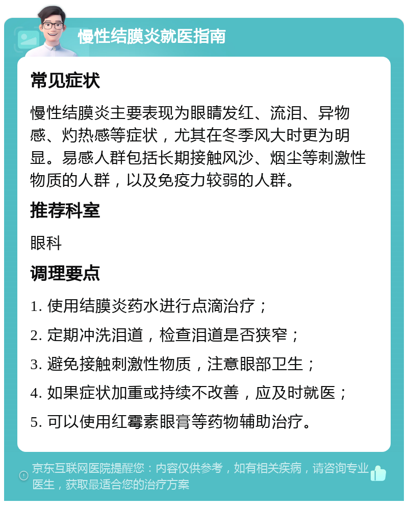 慢性结膜炎就医指南 常见症状 慢性结膜炎主要表现为眼睛发红、流泪、异物感、灼热感等症状，尤其在冬季风大时更为明显。易感人群包括长期接触风沙、烟尘等刺激性物质的人群，以及免疫力较弱的人群。 推荐科室 眼科 调理要点 1. 使用结膜炎药水进行点滴治疗； 2. 定期冲洗泪道，检查泪道是否狭窄； 3. 避免接触刺激性物质，注意眼部卫生； 4. 如果症状加重或持续不改善，应及时就医； 5. 可以使用红霉素眼膏等药物辅助治疗。