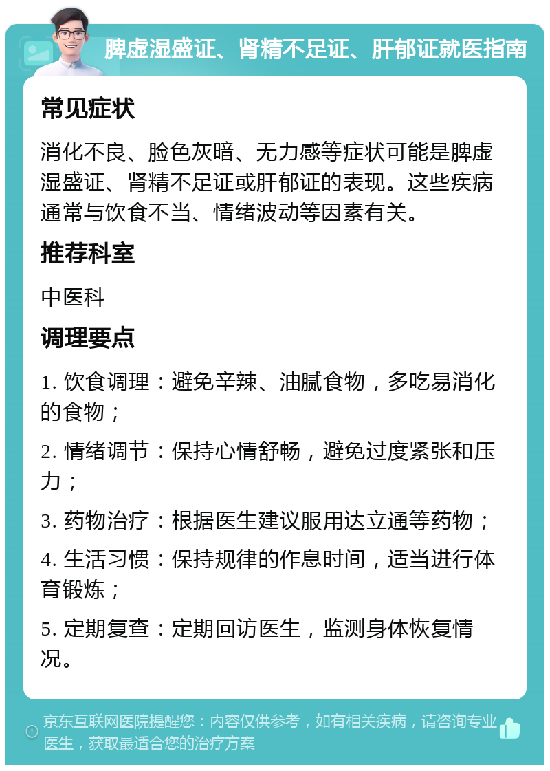 脾虚湿盛证、肾精不足证、肝郁证就医指南 常见症状 消化不良、脸色灰暗、无力感等症状可能是脾虚湿盛证、肾精不足证或肝郁证的表现。这些疾病通常与饮食不当、情绪波动等因素有关。 推荐科室 中医科 调理要点 1. 饮食调理：避免辛辣、油腻食物，多吃易消化的食物； 2. 情绪调节：保持心情舒畅，避免过度紧张和压力； 3. 药物治疗：根据医生建议服用达立通等药物； 4. 生活习惯：保持规律的作息时间，适当进行体育锻炼； 5. 定期复查：定期回访医生，监测身体恢复情况。