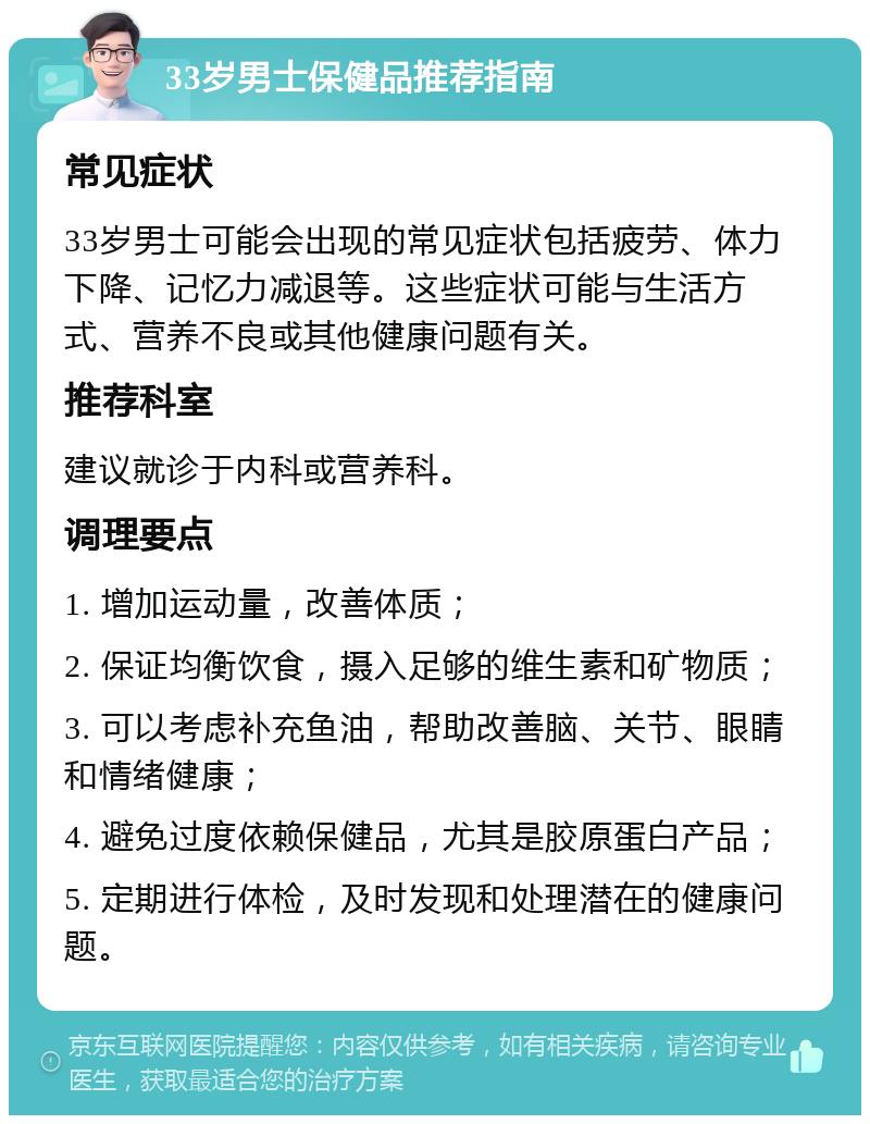 33岁男士保健品推荐指南 常见症状 33岁男士可能会出现的常见症状包括疲劳、体力下降、记忆力减退等。这些症状可能与生活方式、营养不良或其他健康问题有关。 推荐科室 建议就诊于内科或营养科。 调理要点 1. 增加运动量，改善体质； 2. 保证均衡饮食，摄入足够的维生素和矿物质； 3. 可以考虑补充鱼油，帮助改善脑、关节、眼睛和情绪健康； 4. 避免过度依赖保健品，尤其是胶原蛋白产品； 5. 定期进行体检，及时发现和处理潜在的健康问题。