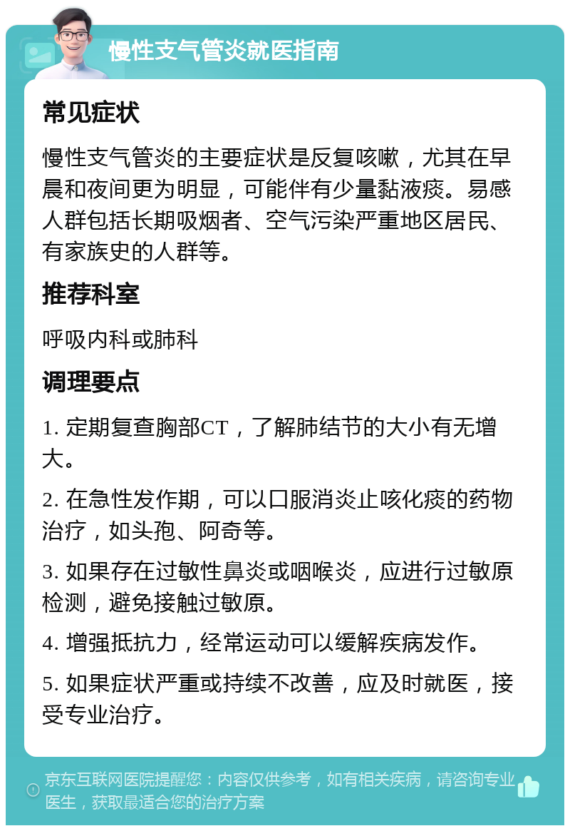 慢性支气管炎就医指南 常见症状 慢性支气管炎的主要症状是反复咳嗽，尤其在早晨和夜间更为明显，可能伴有少量黏液痰。易感人群包括长期吸烟者、空气污染严重地区居民、有家族史的人群等。 推荐科室 呼吸内科或肺科 调理要点 1. 定期复查胸部CT，了解肺结节的大小有无增大。 2. 在急性发作期，可以口服消炎止咳化痰的药物治疗，如头孢、阿奇等。 3. 如果存在过敏性鼻炎或咽喉炎，应进行过敏原检测，避免接触过敏原。 4. 增强抵抗力，经常运动可以缓解疾病发作。 5. 如果症状严重或持续不改善，应及时就医，接受专业治疗。