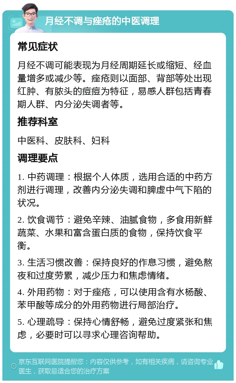 月经不调与痤疮的中医调理 常见症状 月经不调可能表现为月经周期延长或缩短、经血量增多或减少等。痤疮则以面部、背部等处出现红肿、有脓头的痘痘为特征，易感人群包括青春期人群、内分泌失调者等。 推荐科室 中医科、皮肤科、妇科 调理要点 1. 中药调理：根据个人体质，选用合适的中药方剂进行调理，改善内分泌失调和脾虚中气下陷的状况。 2. 饮食调节：避免辛辣、油腻食物，多食用新鲜蔬菜、水果和富含蛋白质的食物，保持饮食平衡。 3. 生活习惯改善：保持良好的作息习惯，避免熬夜和过度劳累，减少压力和焦虑情绪。 4. 外用药物：对于痤疮，可以使用含有水杨酸、苯甲酸等成分的外用药物进行局部治疗。 5. 心理疏导：保持心情舒畅，避免过度紧张和焦虑，必要时可以寻求心理咨询帮助。