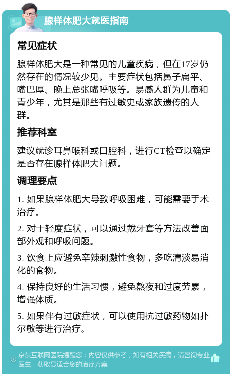 腺样体肥大就医指南 常见症状 腺样体肥大是一种常见的儿童疾病，但在17岁仍然存在的情况较少见。主要症状包括鼻子扁平、嘴巴厚、晚上总张嘴呼吸等。易感人群为儿童和青少年，尤其是那些有过敏史或家族遗传的人群。 推荐科室 建议就诊耳鼻喉科或口腔科，进行CT检查以确定是否存在腺样体肥大问题。 调理要点 1. 如果腺样体肥大导致呼吸困难，可能需要手术治疗。 2. 对于轻度症状，可以通过戴牙套等方法改善面部外观和呼吸问题。 3. 饮食上应避免辛辣刺激性食物，多吃清淡易消化的食物。 4. 保持良好的生活习惯，避免熬夜和过度劳累，增强体质。 5. 如果伴有过敏症状，可以使用抗过敏药物如扑尔敏等进行治疗。