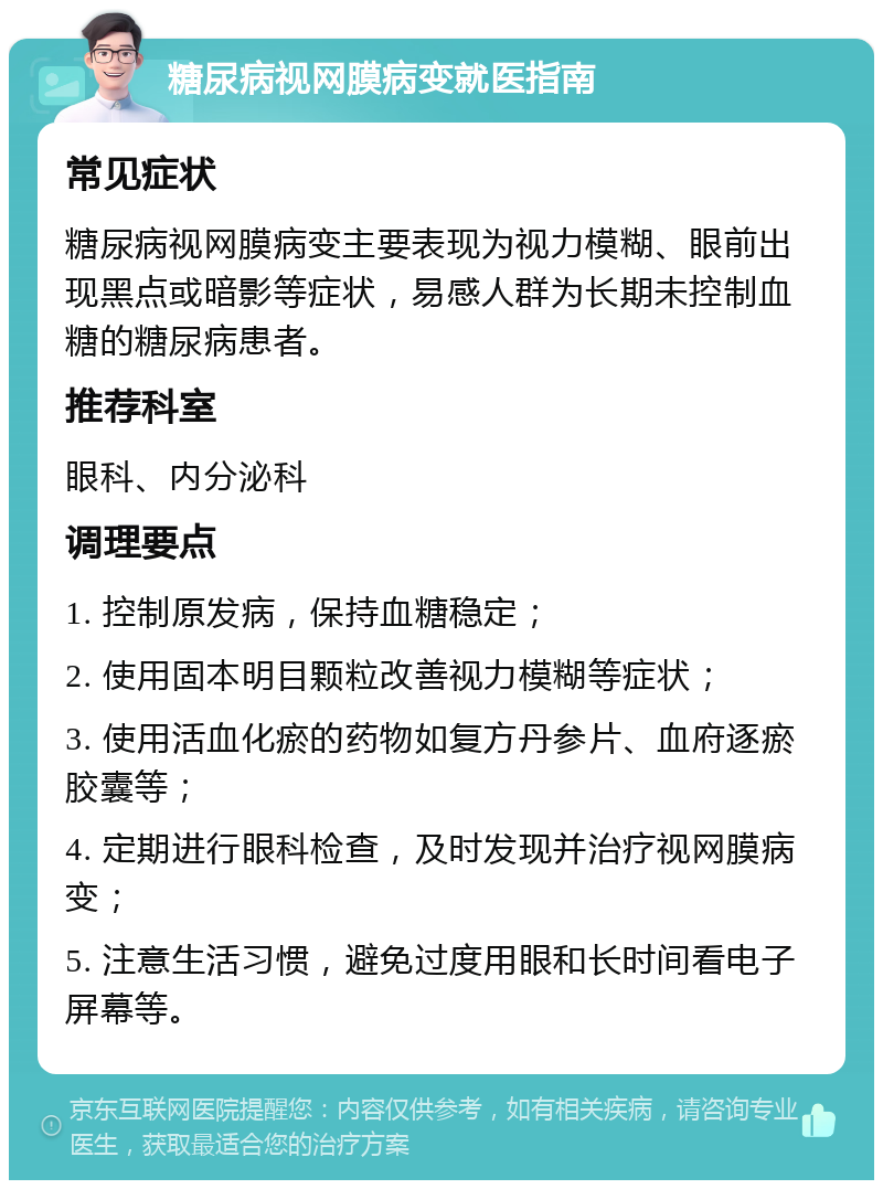 糖尿病视网膜病变就医指南 常见症状 糖尿病视网膜病变主要表现为视力模糊、眼前出现黑点或暗影等症状，易感人群为长期未控制血糖的糖尿病患者。 推荐科室 眼科、内分泌科 调理要点 1. 控制原发病，保持血糖稳定； 2. 使用固本明目颗粒改善视力模糊等症状； 3. 使用活血化瘀的药物如复方丹参片、血府逐瘀胶囊等； 4. 定期进行眼科检查，及时发现并治疗视网膜病变； 5. 注意生活习惯，避免过度用眼和长时间看电子屏幕等。