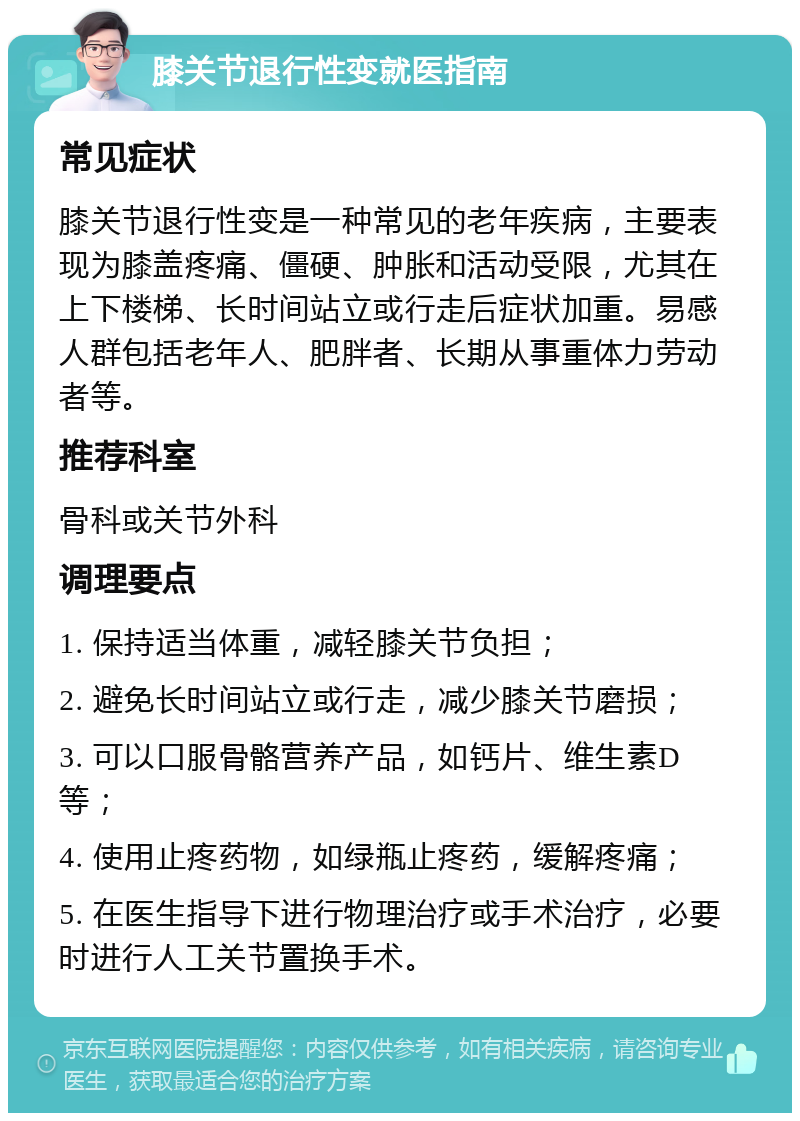 膝关节退行性变就医指南 常见症状 膝关节退行性变是一种常见的老年疾病，主要表现为膝盖疼痛、僵硬、肿胀和活动受限，尤其在上下楼梯、长时间站立或行走后症状加重。易感人群包括老年人、肥胖者、长期从事重体力劳动者等。 推荐科室 骨科或关节外科 调理要点 1. 保持适当体重，减轻膝关节负担； 2. 避免长时间站立或行走，减少膝关节磨损； 3. 可以口服骨骼营养产品，如钙片、维生素D等； 4. 使用止疼药物，如绿瓶止疼药，缓解疼痛； 5. 在医生指导下进行物理治疗或手术治疗，必要时进行人工关节置换手术。