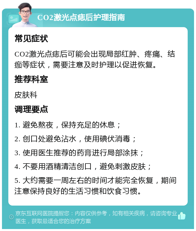 CO2激光点痣后护理指南 常见症状 CO2激光点痣后可能会出现局部红肿、疼痛、结痂等症状，需要注意及时护理以促进恢复。 推荐科室 皮肤科 调理要点 1. 避免熬夜，保持充足的休息； 2. 创口处避免沾水，使用碘伏消毒； 3. 使用医生推荐的药膏进行局部涂抹； 4. 不要用酒精清洁创口，避免刺激皮肤； 5. 大约需要一周左右的时间才能完全恢复，期间注意保持良好的生活习惯和饮食习惯。