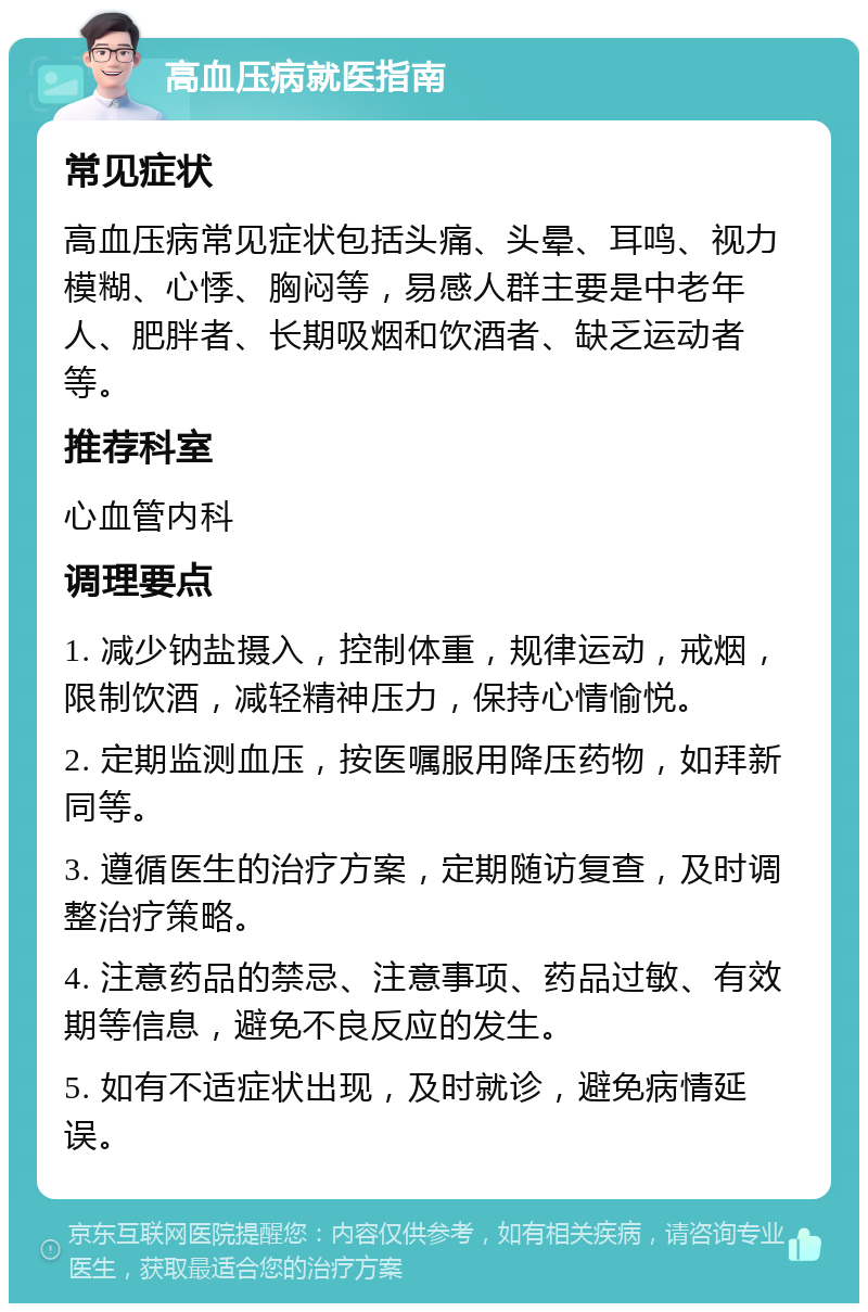 高血压病就医指南 常见症状 高血压病常见症状包括头痛、头晕、耳鸣、视力模糊、心悸、胸闷等，易感人群主要是中老年人、肥胖者、长期吸烟和饮酒者、缺乏运动者等。 推荐科室 心血管内科 调理要点 1. 减少钠盐摄入，控制体重，规律运动，戒烟，限制饮酒，减轻精神压力，保持心情愉悦。 2. 定期监测血压，按医嘱服用降压药物，如拜新同等。 3. 遵循医生的治疗方案，定期随访复查，及时调整治疗策略。 4. 注意药品的禁忌、注意事项、药品过敏、有效期等信息，避免不良反应的发生。 5. 如有不适症状出现，及时就诊，避免病情延误。