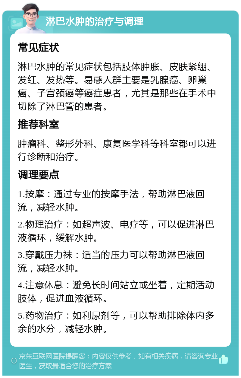 淋巴水肿的治疗与调理 常见症状 淋巴水肿的常见症状包括肢体肿胀、皮肤紧绷、发红、发热等。易感人群主要是乳腺癌、卵巢癌、子宫颈癌等癌症患者，尤其是那些在手术中切除了淋巴管的患者。 推荐科室 肿瘤科、整形外科、康复医学科等科室都可以进行诊断和治疗。 调理要点 1.按摩：通过专业的按摩手法，帮助淋巴液回流，减轻水肿。 2.物理治疗：如超声波、电疗等，可以促进淋巴液循环，缓解水肿。 3.穿戴压力袜：适当的压力可以帮助淋巴液回流，减轻水肿。 4.注意休息：避免长时间站立或坐着，定期活动肢体，促进血液循环。 5.药物治疗：如利尿剂等，可以帮助排除体内多余的水分，减轻水肿。