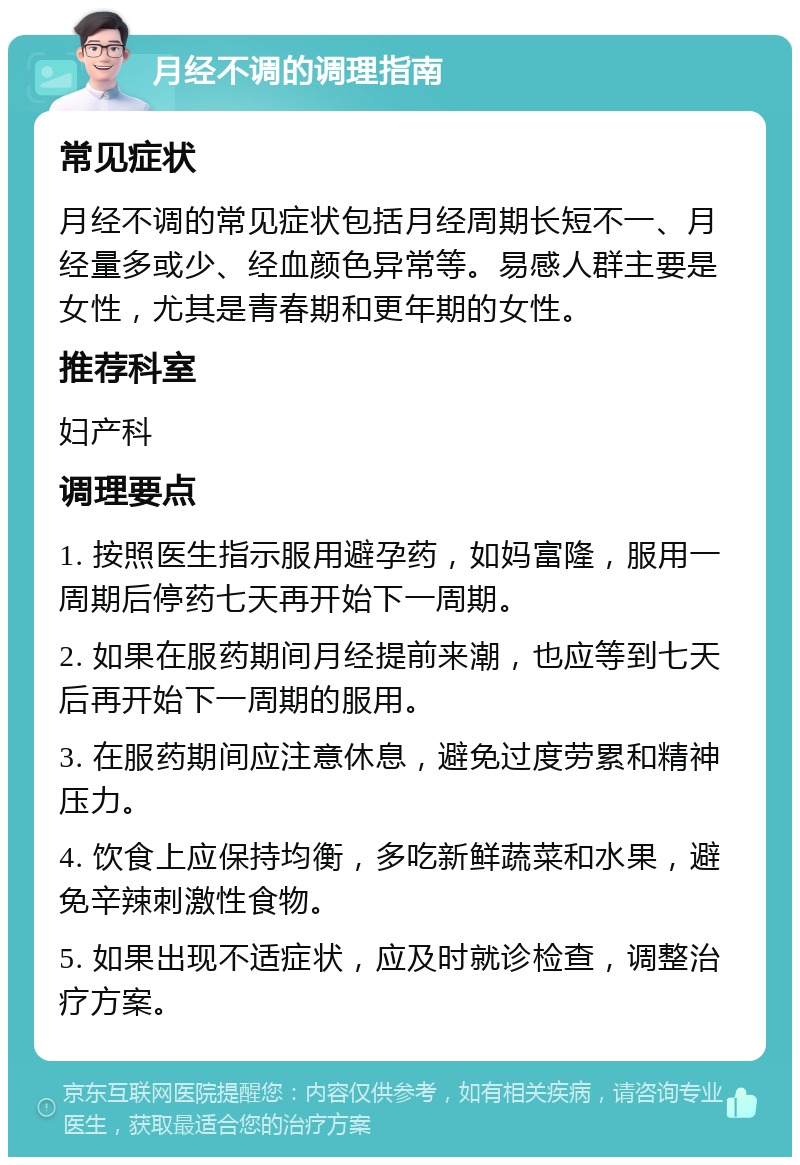 月经不调的调理指南 常见症状 月经不调的常见症状包括月经周期长短不一、月经量多或少、经血颜色异常等。易感人群主要是女性，尤其是青春期和更年期的女性。 推荐科室 妇产科 调理要点 1. 按照医生指示服用避孕药，如妈富隆，服用一周期后停药七天再开始下一周期。 2. 如果在服药期间月经提前来潮，也应等到七天后再开始下一周期的服用。 3. 在服药期间应注意休息，避免过度劳累和精神压力。 4. 饮食上应保持均衡，多吃新鲜蔬菜和水果，避免辛辣刺激性食物。 5. 如果出现不适症状，应及时就诊检查，调整治疗方案。