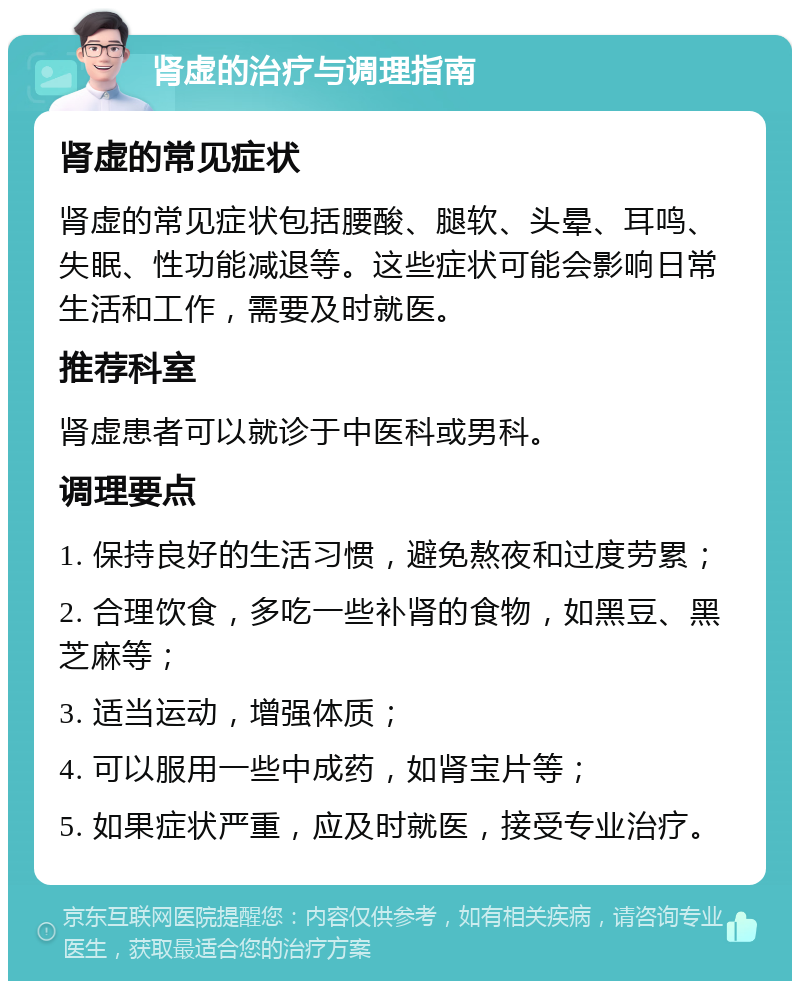 肾虚的治疗与调理指南 肾虚的常见症状 肾虚的常见症状包括腰酸、腿软、头晕、耳鸣、失眠、性功能减退等。这些症状可能会影响日常生活和工作，需要及时就医。 推荐科室 肾虚患者可以就诊于中医科或男科。 调理要点 1. 保持良好的生活习惯，避免熬夜和过度劳累； 2. 合理饮食，多吃一些补肾的食物，如黑豆、黑芝麻等； 3. 适当运动，增强体质； 4. 可以服用一些中成药，如肾宝片等； 5. 如果症状严重，应及时就医，接受专业治疗。