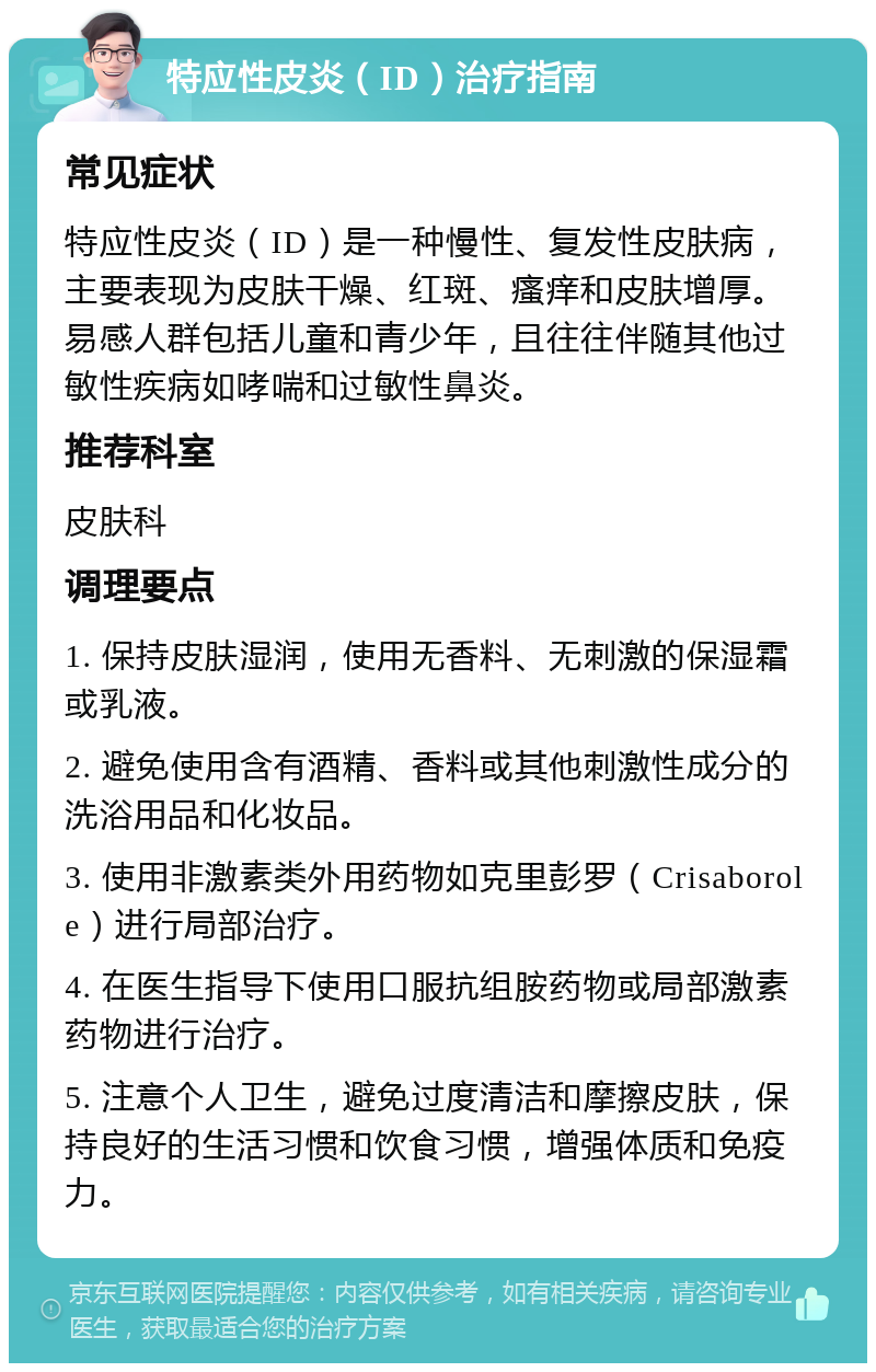 特应性皮炎（ID）治疗指南 常见症状 特应性皮炎（ID）是一种慢性、复发性皮肤病，主要表现为皮肤干燥、红斑、瘙痒和皮肤增厚。易感人群包括儿童和青少年，且往往伴随其他过敏性疾病如哮喘和过敏性鼻炎。 推荐科室 皮肤科 调理要点 1. 保持皮肤湿润，使用无香料、无刺激的保湿霜或乳液。 2. 避免使用含有酒精、香料或其他刺激性成分的洗浴用品和化妆品。 3. 使用非激素类外用药物如克里彭罗（Crisaborole）进行局部治疗。 4. 在医生指导下使用口服抗组胺药物或局部激素药物进行治疗。 5. 注意个人卫生，避免过度清洁和摩擦皮肤，保持良好的生活习惯和饮食习惯，增强体质和免疫力。