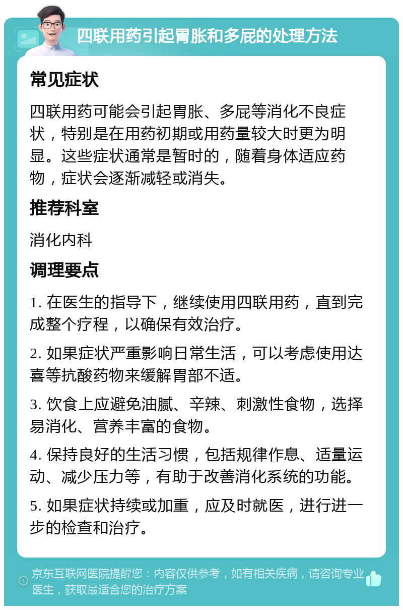 四联用药引起胃胀和多屁的处理方法 常见症状 四联用药可能会引起胃胀、多屁等消化不良症状，特别是在用药初期或用药量较大时更为明显。这些症状通常是暂时的，随着身体适应药物，症状会逐渐减轻或消失。 推荐科室 消化内科 调理要点 1. 在医生的指导下，继续使用四联用药，直到完成整个疗程，以确保有效治疗。 2. 如果症状严重影响日常生活，可以考虑使用达喜等抗酸药物来缓解胃部不适。 3. 饮食上应避免油腻、辛辣、刺激性食物，选择易消化、营养丰富的食物。 4. 保持良好的生活习惯，包括规律作息、适量运动、减少压力等，有助于改善消化系统的功能。 5. 如果症状持续或加重，应及时就医，进行进一步的检查和治疗。