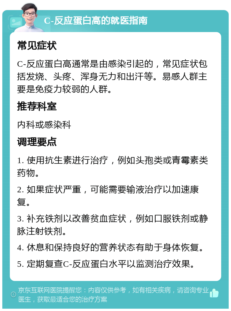 C-反应蛋白高的就医指南 常见症状 C-反应蛋白高通常是由感染引起的，常见症状包括发烧、头疼、浑身无力和出汗等。易感人群主要是免疫力较弱的人群。 推荐科室 内科或感染科 调理要点 1. 使用抗生素进行治疗，例如头孢类或青霉素类药物。 2. 如果症状严重，可能需要输液治疗以加速康复。 3. 补充铁剂以改善贫血症状，例如口服铁剂或静脉注射铁剂。 4. 休息和保持良好的营养状态有助于身体恢复。 5. 定期复查C-反应蛋白水平以监测治疗效果。