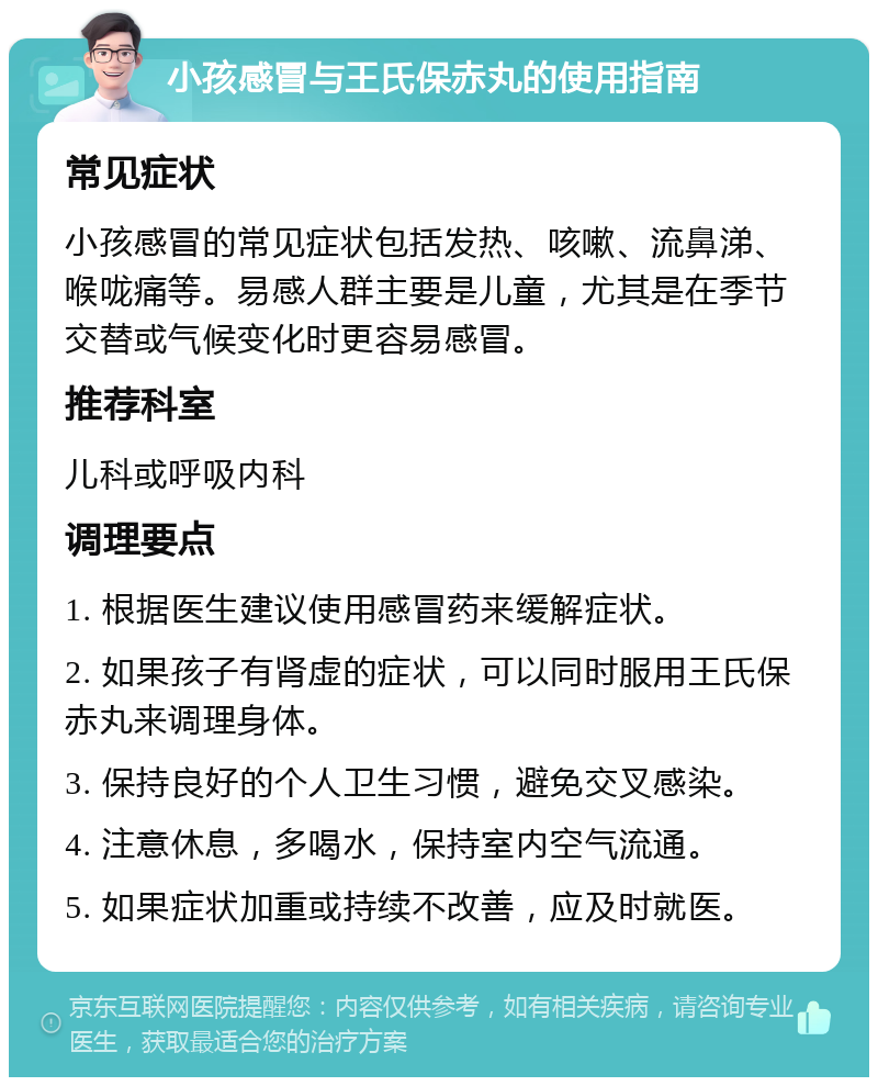 小孩感冒与王氏保赤丸的使用指南 常见症状 小孩感冒的常见症状包括发热、咳嗽、流鼻涕、喉咙痛等。易感人群主要是儿童，尤其是在季节交替或气候变化时更容易感冒。 推荐科室 儿科或呼吸内科 调理要点 1. 根据医生建议使用感冒药来缓解症状。 2. 如果孩子有肾虚的症状，可以同时服用王氏保赤丸来调理身体。 3. 保持良好的个人卫生习惯，避免交叉感染。 4. 注意休息，多喝水，保持室内空气流通。 5. 如果症状加重或持续不改善，应及时就医。