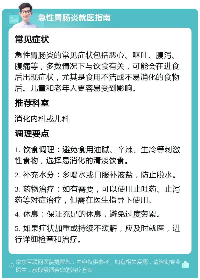 急性胃肠炎就医指南 常见症状 急性胃肠炎的常见症状包括恶心、呕吐、腹泻、腹痛等，多数情况下与饮食有关，可能会在进食后出现症状，尤其是食用不洁或不易消化的食物后。儿童和老年人更容易受到影响。 推荐科室 消化内科或儿科 调理要点 1. 饮食调理：避免食用油腻、辛辣、生冷等刺激性食物，选择易消化的清淡饮食。 2. 补充水分：多喝水或口服补液盐，防止脱水。 3. 药物治疗：如有需要，可以使用止吐药、止泻药等对症治疗，但需在医生指导下使用。 4. 休息：保证充足的休息，避免过度劳累。 5. 如果症状加重或持续不缓解，应及时就医，进行详细检查和治疗。