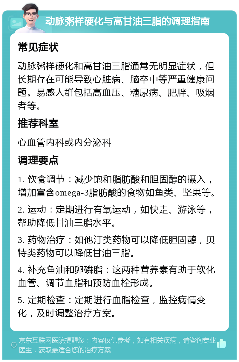 动脉粥样硬化与高甘油三脂的调理指南 常见症状 动脉粥样硬化和高甘油三脂通常无明显症状，但长期存在可能导致心脏病、脑卒中等严重健康问题。易感人群包括高血压、糖尿病、肥胖、吸烟者等。 推荐科室 心血管内科或内分泌科 调理要点 1. 饮食调节：减少饱和脂肪酸和胆固醇的摄入，增加富含omega-3脂肪酸的食物如鱼类、坚果等。 2. 运动：定期进行有氧运动，如快走、游泳等，帮助降低甘油三脂水平。 3. 药物治疗：如他汀类药物可以降低胆固醇，贝特类药物可以降低甘油三脂。 4. 补充鱼油和卵磷脂：这两种营养素有助于软化血管、调节血脂和预防血栓形成。 5. 定期检查：定期进行血脂检查，监控病情变化，及时调整治疗方案。