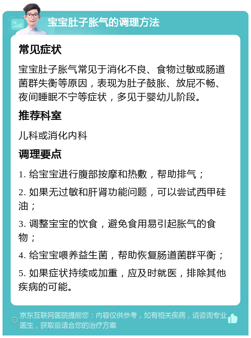 宝宝肚子胀气的调理方法 常见症状 宝宝肚子胀气常见于消化不良、食物过敏或肠道菌群失衡等原因，表现为肚子鼓胀、放屁不畅、夜间睡眠不宁等症状，多见于婴幼儿阶段。 推荐科室 儿科或消化内科 调理要点 1. 给宝宝进行腹部按摩和热敷，帮助排气； 2. 如果无过敏和肝肾功能问题，可以尝试西甲硅油； 3. 调整宝宝的饮食，避免食用易引起胀气的食物； 4. 给宝宝喂养益生菌，帮助恢复肠道菌群平衡； 5. 如果症状持续或加重，应及时就医，排除其他疾病的可能。