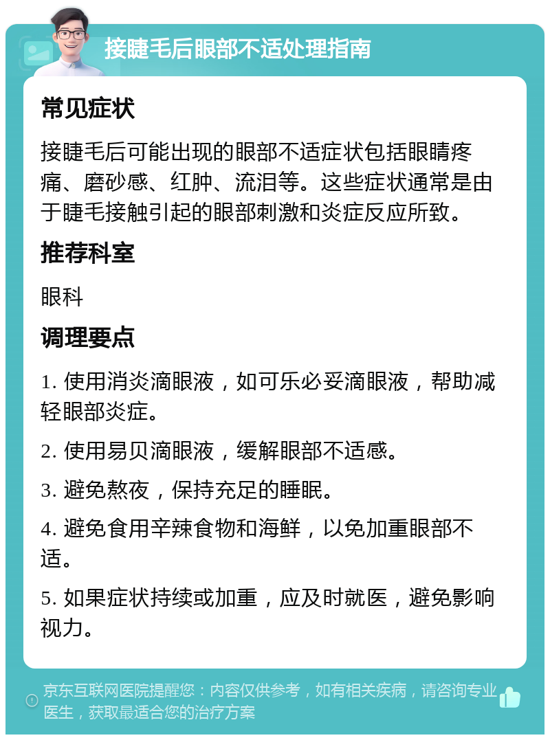 接睫毛后眼部不适处理指南 常见症状 接睫毛后可能出现的眼部不适症状包括眼睛疼痛、磨砂感、红肿、流泪等。这些症状通常是由于睫毛接触引起的眼部刺激和炎症反应所致。 推荐科室 眼科 调理要点 1. 使用消炎滴眼液，如可乐必妥滴眼液，帮助减轻眼部炎症。 2. 使用易贝滴眼液，缓解眼部不适感。 3. 避免熬夜，保持充足的睡眠。 4. 避免食用辛辣食物和海鲜，以免加重眼部不适。 5. 如果症状持续或加重，应及时就医，避免影响视力。