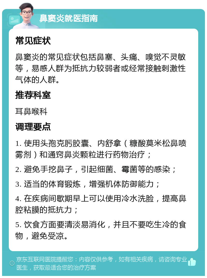 鼻窦炎就医指南 常见症状 鼻窦炎的常见症状包括鼻塞、头痛、嗅觉不灵敏等，易感人群为抵抗力较弱者或经常接触刺激性气体的人群。 推荐科室 耳鼻喉科 调理要点 1. 使用头孢克肟胶囊、内舒拿（糠酸莫米松鼻喷雾剂）和通窍鼻炎颗粒进行药物治疗； 2. 避免手挖鼻子，引起细菌、霉菌等的感染； 3. 适当的体育锻炼，增强机体防御能力； 4. 在疾病间歇期早上可以使用冷水洗脸，提高鼻腔粘膜的抵抗力； 5. 饮食方面要清淡易消化，并且不要吃生冷的食物，避免受凉。