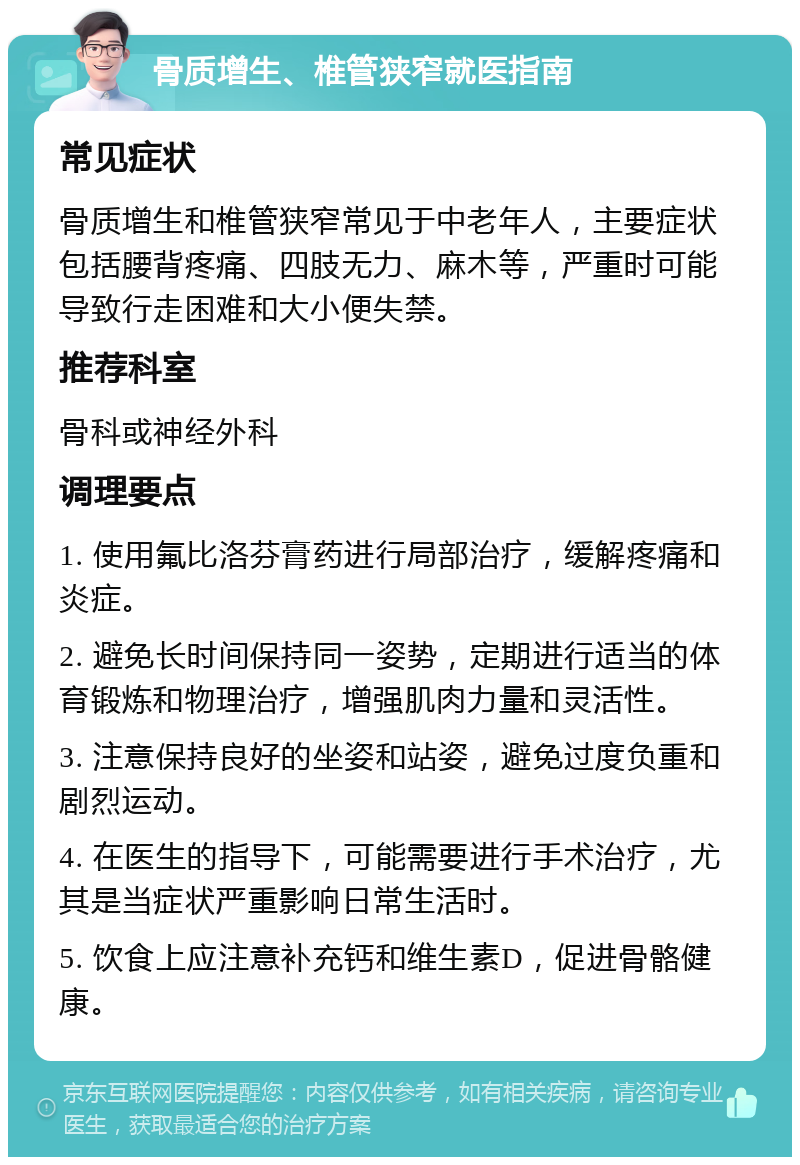 骨质增生、椎管狭窄就医指南 常见症状 骨质增生和椎管狭窄常见于中老年人，主要症状包括腰背疼痛、四肢无力、麻木等，严重时可能导致行走困难和大小便失禁。 推荐科室 骨科或神经外科 调理要点 1. 使用氟比洛芬膏药进行局部治疗，缓解疼痛和炎症。 2. 避免长时间保持同一姿势，定期进行适当的体育锻炼和物理治疗，增强肌肉力量和灵活性。 3. 注意保持良好的坐姿和站姿，避免过度负重和剧烈运动。 4. 在医生的指导下，可能需要进行手术治疗，尤其是当症状严重影响日常生活时。 5. 饮食上应注意补充钙和维生素D，促进骨骼健康。